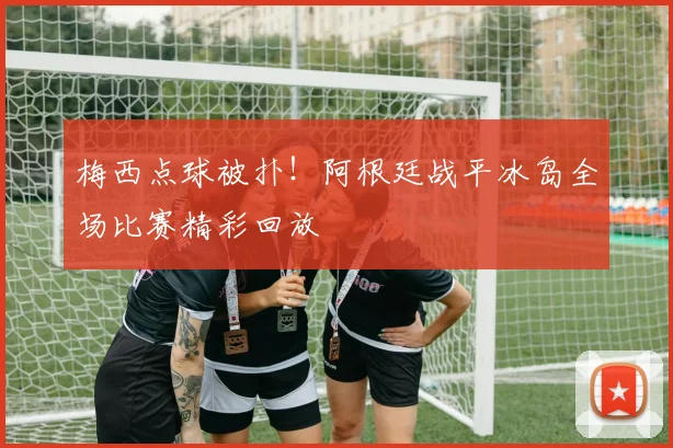梅西点球被扑！阿根廷战平冰岛全场比赛精彩回放