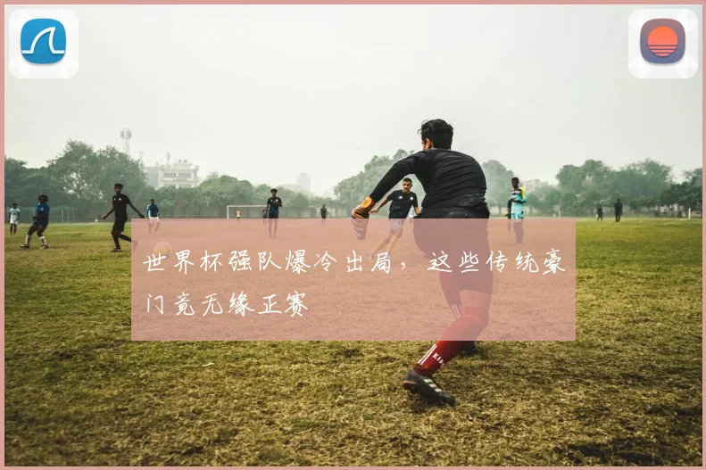 世界杯强队爆冷出局，这些传统豪门竟无缘正赛