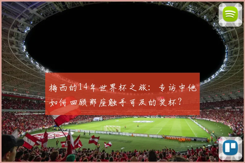 梅西的14年世界杯之旅:专访中他如何回顾那座触手可及的奖杯?