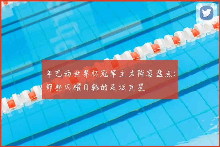 年巴西世界杯冠军主力阵容盘点：那些闪耀日韩的足坛巨星