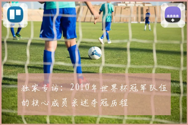 独家专访：2010年世界杯冠军队伍的核心成员亲述夺冠历程