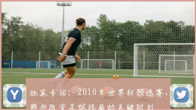独家专访:2010年世界杯预选赛,那些改变足球格局的关键时刻