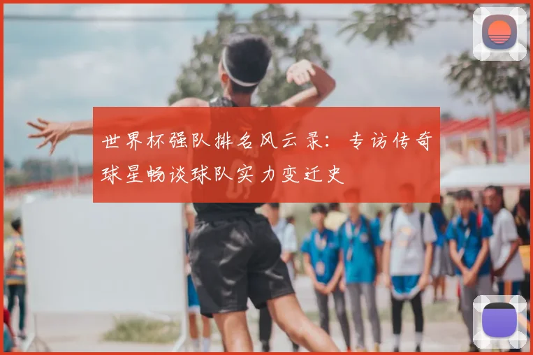 世界杯强队排名风云录：专访传奇球星畅谈球队实力变迁史