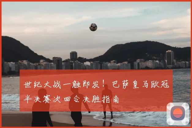 世纪大战一触即发！巴萨皇马欧冠半决赛次回合决胜指南