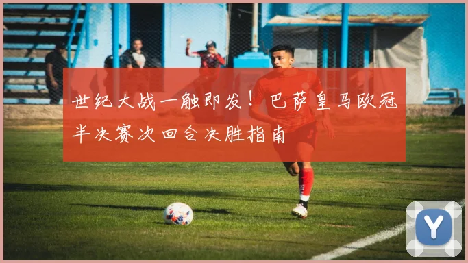 世纪大战一触即发！巴萨皇马欧冠半决赛次回合决胜指南