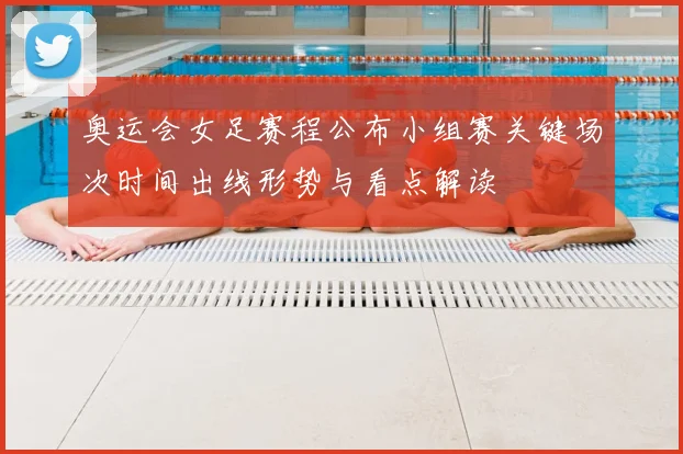 奥运会女足赛程公布小组赛关键场次时间出线形势与看点解读