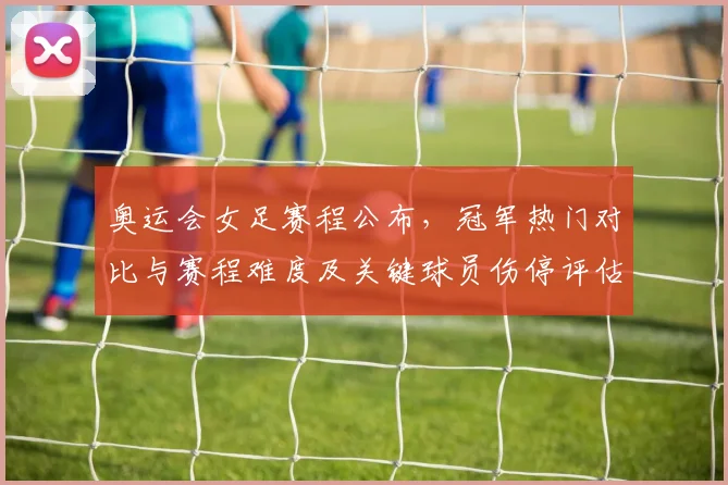 奥运会女足赛程公布，冠军热门对比与赛程难度及关键球员伤停评估