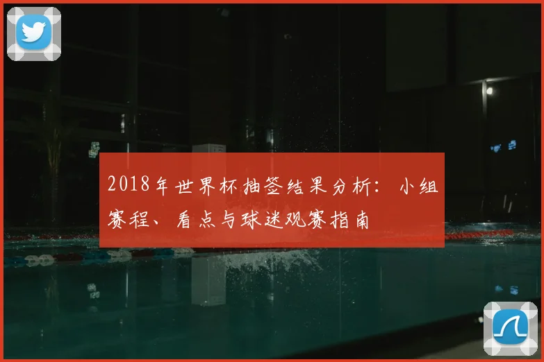 2018年世界杯抽签结果分析：小组赛程、看点与球迷观赛指南