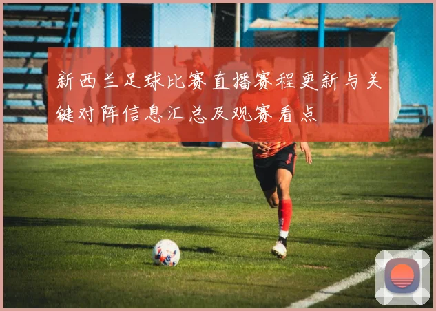 新西兰足球比赛直播赛程更新与关键对阵信息汇总及观赛看点