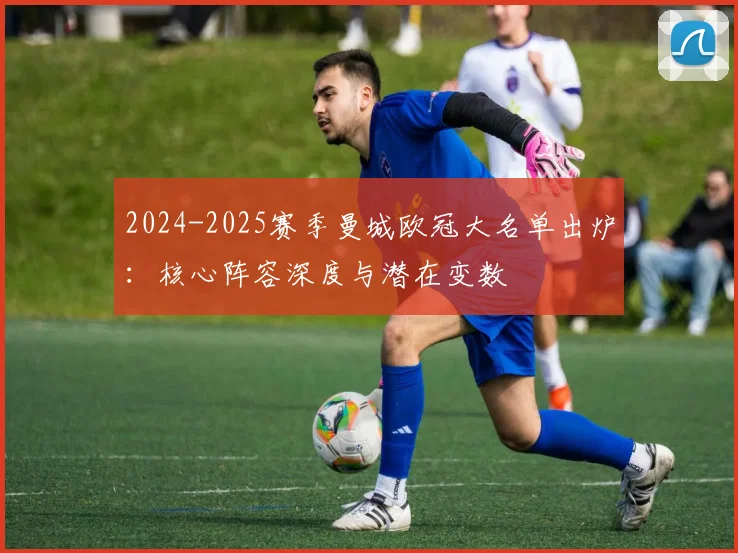 2024-2025赛季曼城欧冠大名单出炉：核心阵容深度与潜在变数