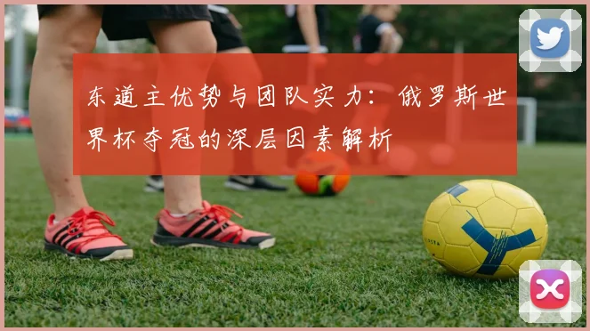 东道主优势与团队实力：俄罗斯世界杯夺冠的深层因素解析