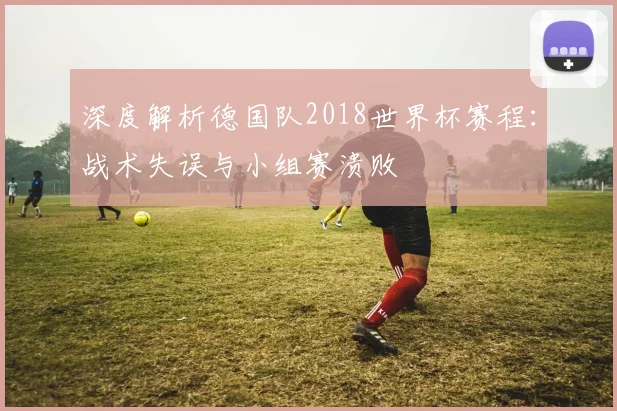 深度解析德国队2018世界杯赛程：战术失误与小组赛溃败